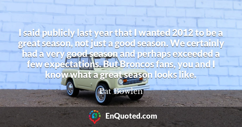 I said publicly last year that I wanted 2012 to be a great season, not just a good season. We certainly had a very good season and perhaps exceeded a few expectations. But Broncos fans, you and I know what a great season looks like.