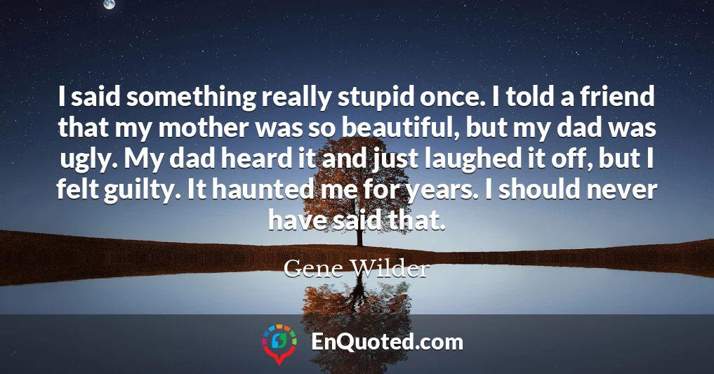 I said something really stupid once. I told a friend that my mother was so beautiful, but my dad was ugly. My dad heard it and just laughed it off, but I felt guilty. It haunted me for years. I should never have said that.