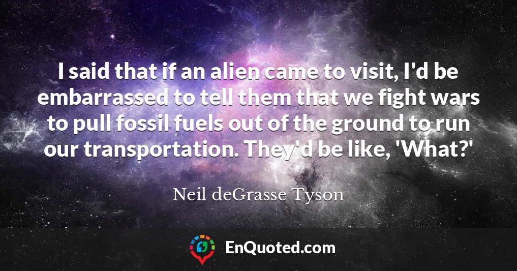 I said that if an alien came to visit, I'd be embarrassed to tell them that we fight wars to pull fossil fuels out of the ground to run our transportation. They'd be like, 'What?'