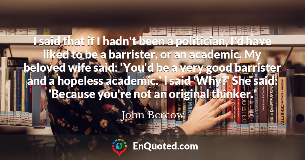 I said that if I hadn't been a politician, I'd have liked to be a barrister, or an academic. My beloved wife said: 'You'd be a very good barrister and a hopeless academic.' I said 'Why?' She said: 'Because you're not an original thinker.'