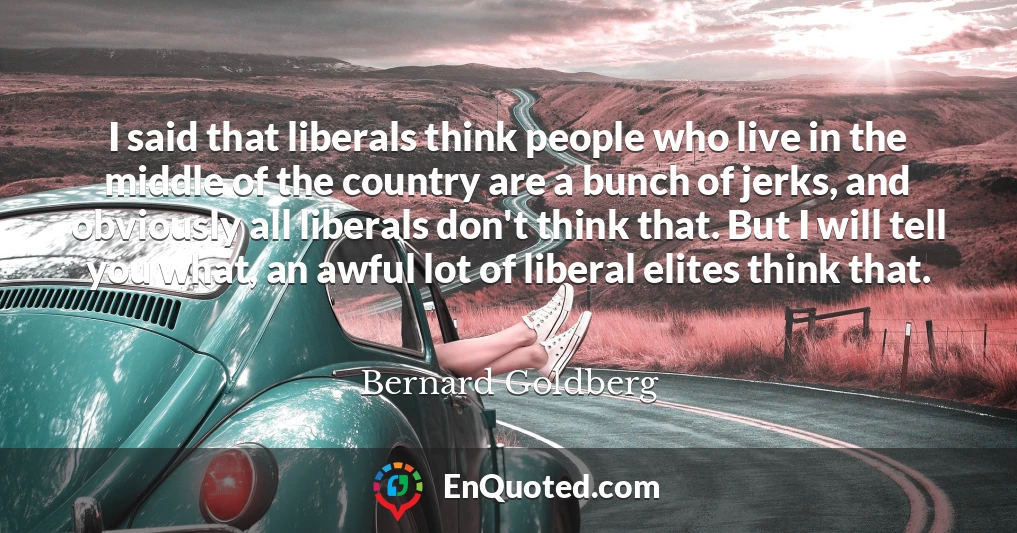 I said that liberals think people who live in the middle of the country are a bunch of jerks, and obviously all liberals don't think that. But I will tell you what, an awful lot of liberal elites think that.
