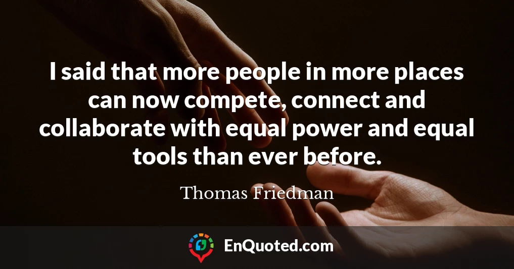 I said that more people in more places can now compete, connect and collaborate with equal power and equal tools than ever before.