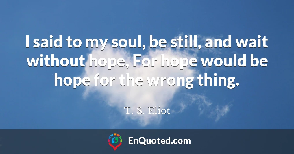 I said to my soul, be still, and wait without hope, For hope would be hope for the wrong thing.