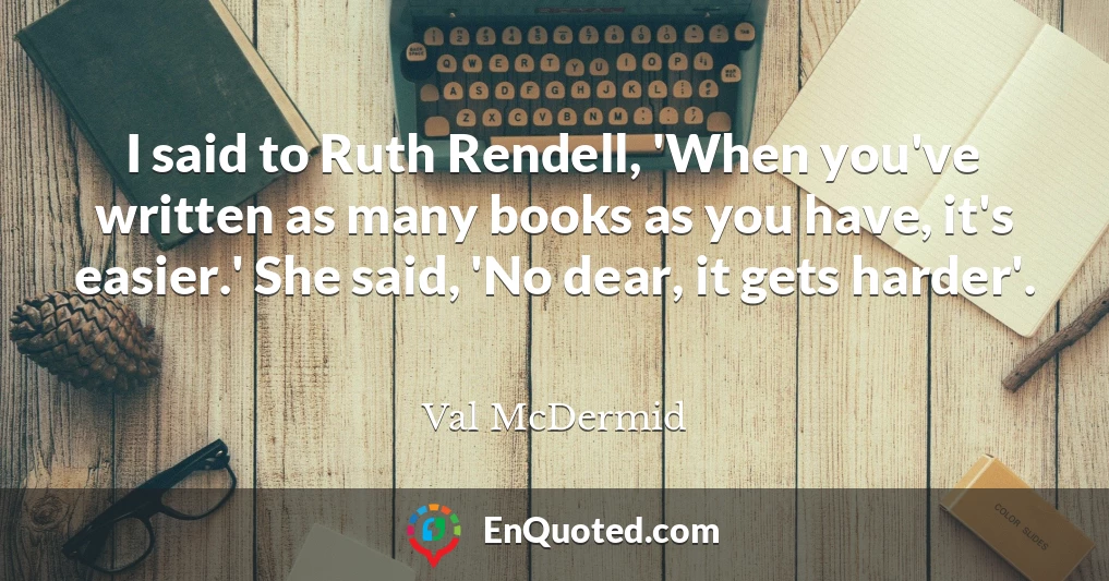 I said to Ruth Rendell, 'When you've written as many books as you have, it's easier.' She said, 'No dear, it gets harder'.