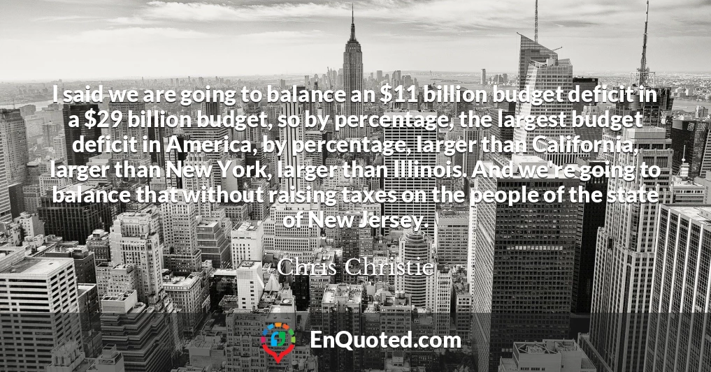 I said we are going to balance an $11 billion budget deficit in a $29 billion budget, so by percentage, the largest budget deficit in America, by percentage, larger than California, larger than New York, larger than Illinois. And we're going to balance that without raising taxes on the people of the state of New Jersey.