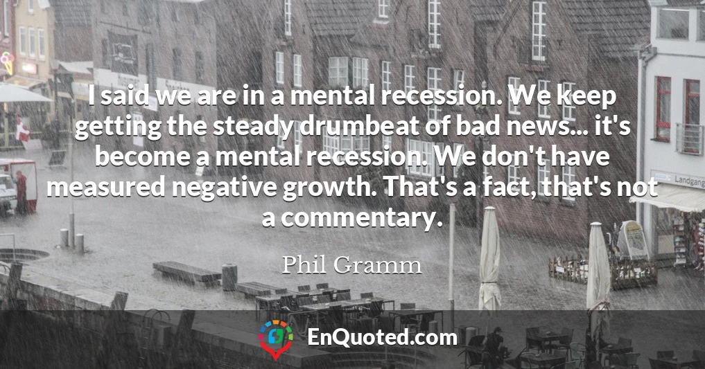 I said we are in a mental recession. We keep getting the steady drumbeat of bad news... it's become a mental recession. We don't have measured negative growth. That's a fact, that's not a commentary.