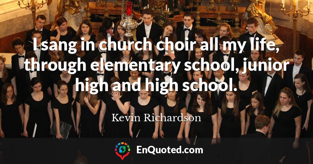 I sang in church choir all my life, through elementary school, junior high and high school.