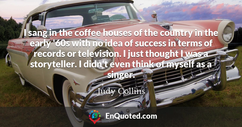 I sang in the coffee houses of the country in the early '60s with no idea of success in terms of records or television. I just thought I was a storyteller. I didn't even think of myself as a singer.