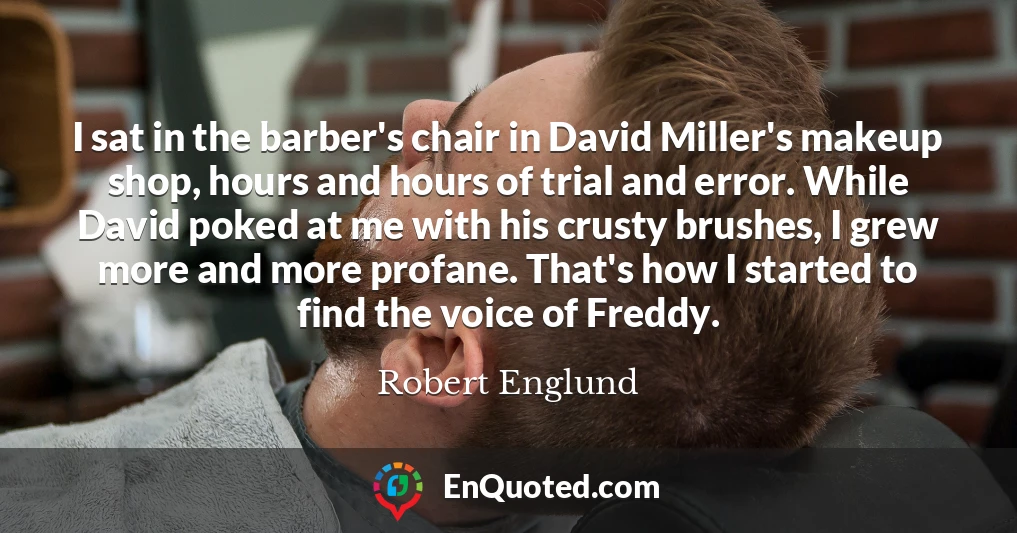 I sat in the barber's chair in David Miller's makeup shop, hours and hours of trial and error. While David poked at me with his crusty brushes, I grew more and more profane. That's how I started to find the voice of Freddy.
