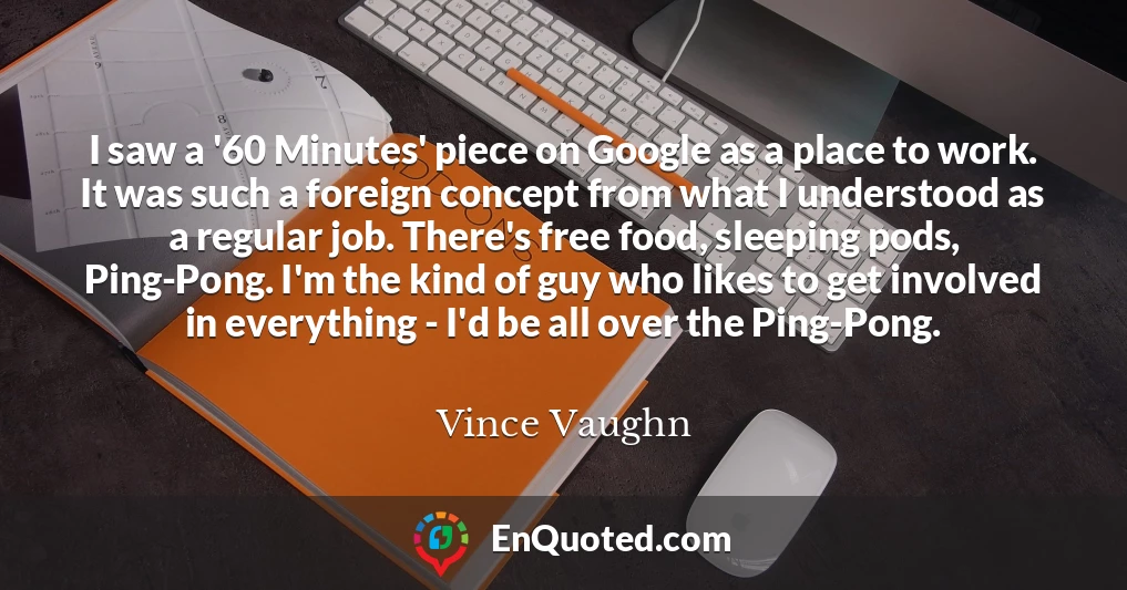 I saw a '60 Minutes' piece on Google as a place to work. It was such a foreign concept from what I understood as a regular job. There's free food, sleeping pods, Ping-Pong. I'm the kind of guy who likes to get involved in everything - I'd be all over the Ping-Pong.