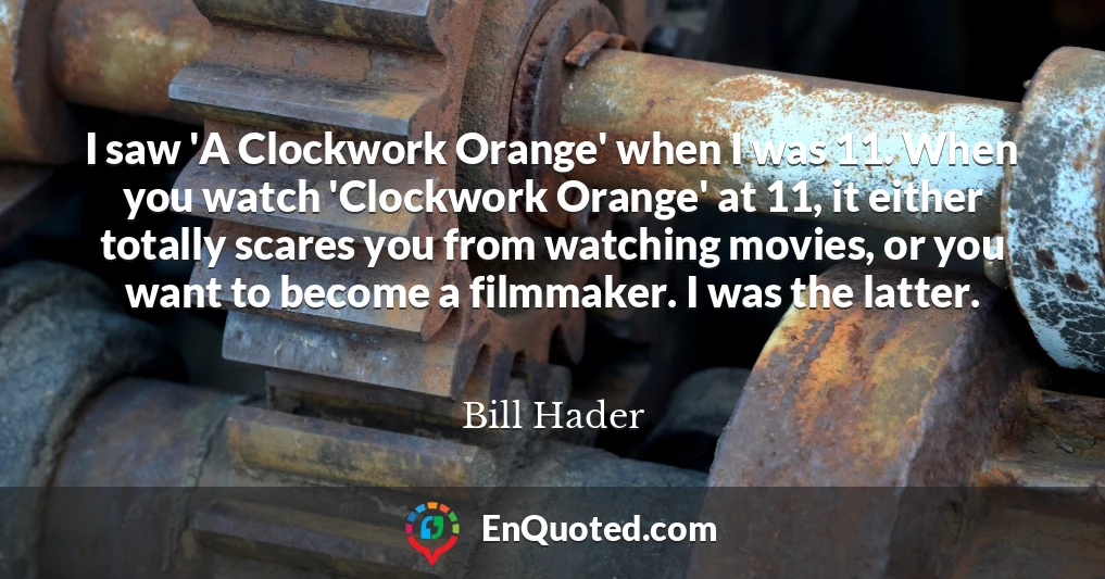 I saw 'A Clockwork Orange' when I was 11. When you watch 'Clockwork Orange' at 11, it either totally scares you from watching movies, or you want to become a filmmaker. I was the latter.