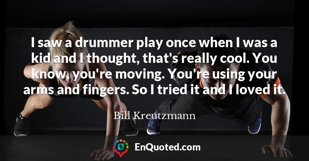 I saw a drummer play once when I was a kid and I thought, that's really cool. You know, you're moving. You're using your arms and fingers. So I tried it and I loved it.