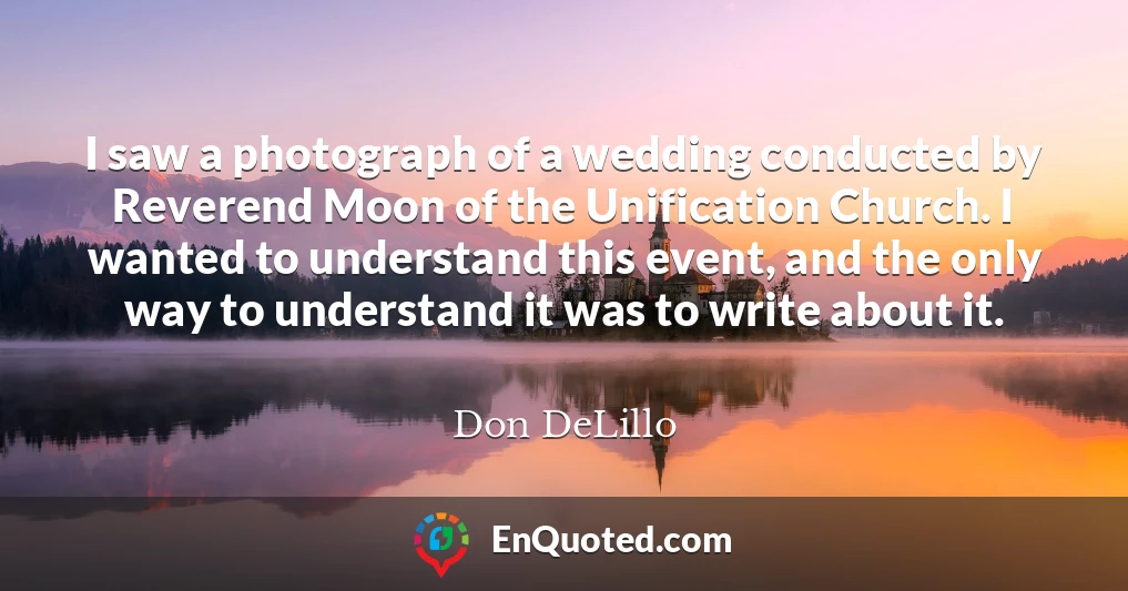 I saw a photograph of a wedding conducted by Reverend Moon of the Unification Church. I wanted to understand this event, and the only way to understand it was to write about it.