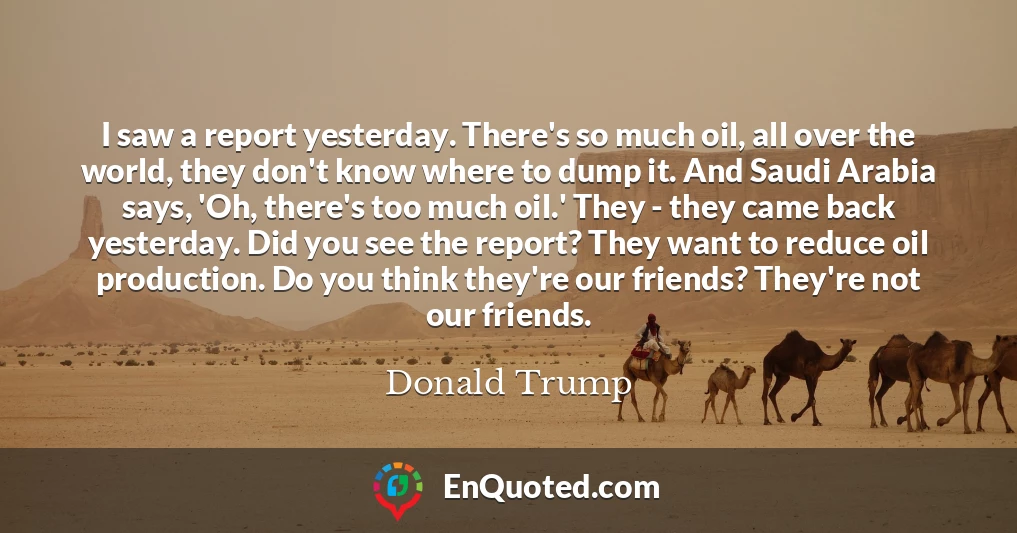 I saw a report yesterday. There's so much oil, all over the world, they don't know where to dump it. And Saudi Arabia says, 'Oh, there's too much oil.' They - they came back yesterday. Did you see the report? They want to reduce oil production. Do you think they're our friends? They're not our friends.