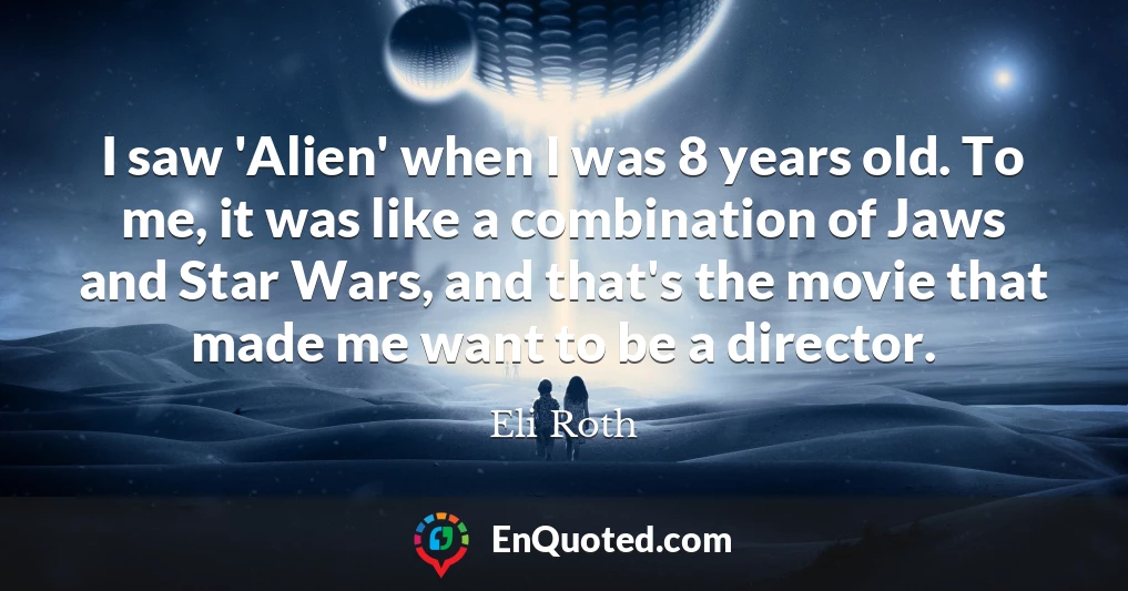 I saw 'Alien' when I was 8 years old. To me, it was like a combination of Jaws and Star Wars, and that's the movie that made me want to be a director.