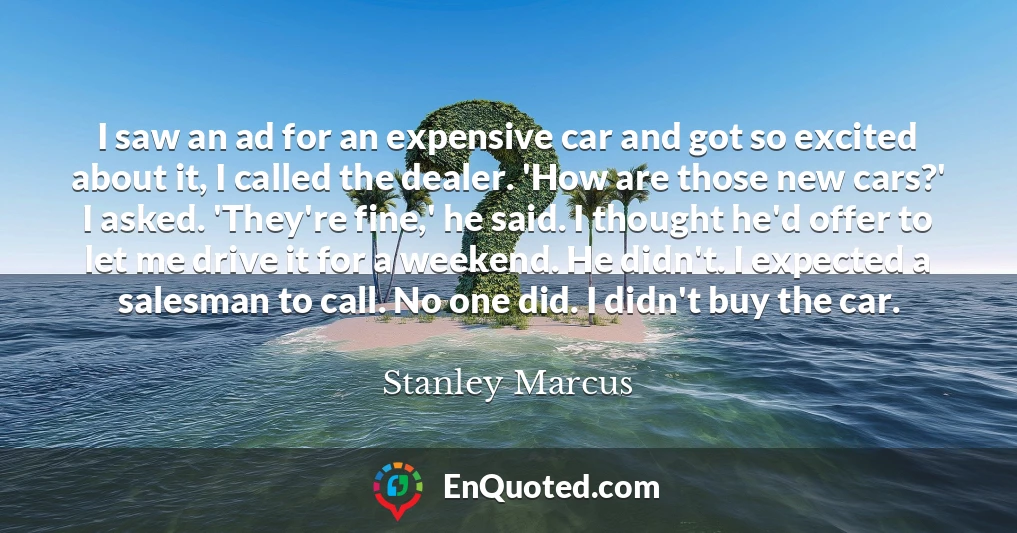 I saw an ad for an expensive car and got so excited about it, I called the dealer. 'How are those new cars?' I asked. 'They're fine,' he said. I thought he'd offer to let me drive it for a weekend. He didn't. I expected a salesman to call. No one did. I didn't buy the car.