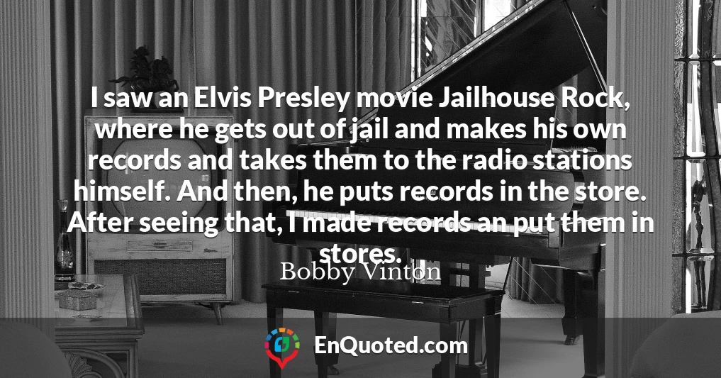 I saw an Elvis Presley movie Jailhouse Rock, where he gets out of jail and makes his own records and takes them to the radio stations himself. And then, he puts records in the store. After seeing that, I made records an put them in stores.