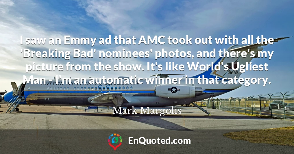 I saw an Emmy ad that AMC took out with all the 'Breaking Bad' nominees' photos, and there's my picture from the show. It's like World's Ugliest Man - I'm an automatic winner in that category.