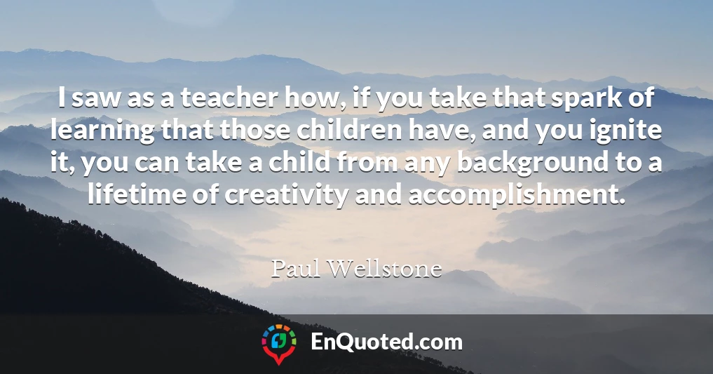 I saw as a teacher how, if you take that spark of learning that those children have, and you ignite it, you can take a child from any background to a lifetime of creativity and accomplishment.