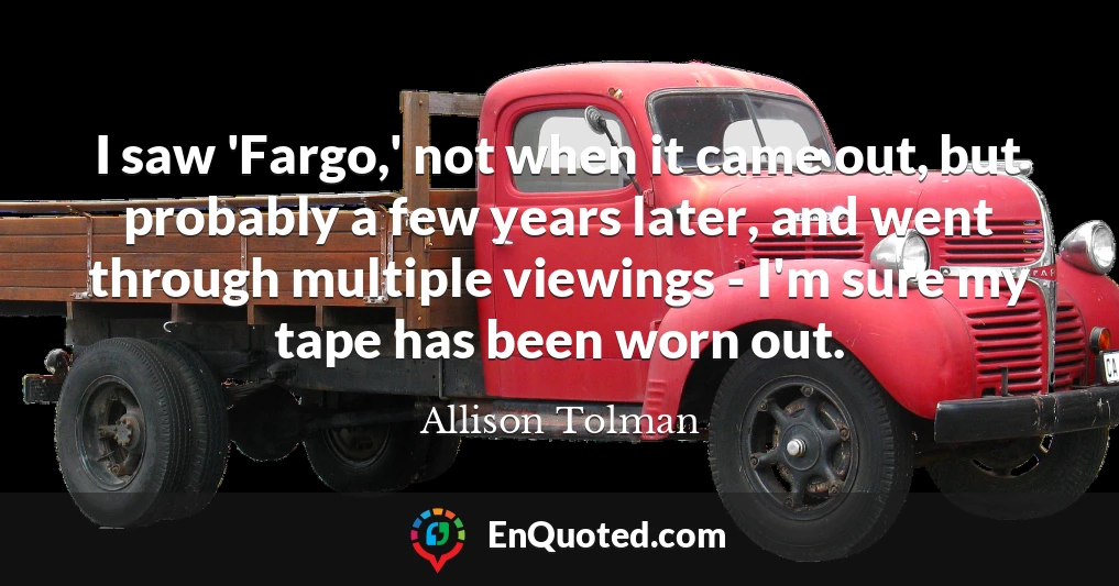 I saw 'Fargo,' not when it came out, but probably a few years later, and went through multiple viewings - I'm sure my tape has been worn out.