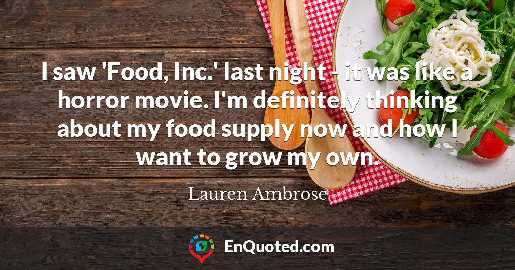 I saw 'Food, Inc.' last night - it was like a horror movie. I'm definitely thinking about my food supply now and how I want to grow my own.