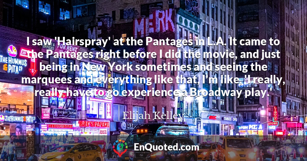 I saw 'Hairspray' at the Pantages in L.A. It came to the Pantages right before I did the movie, and just being in New York sometimes and seeing the marquees and everything like that, I'm like, 'I really, really have to go experience a Broadway play.'