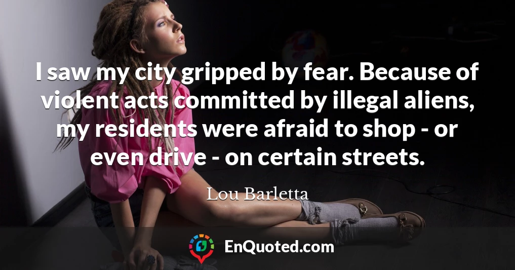 I saw my city gripped by fear. Because of violent acts committed by illegal aliens, my residents were afraid to shop - or even drive - on certain streets.