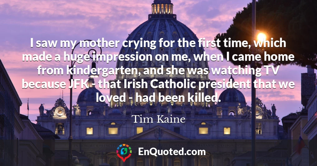 I saw my mother crying for the first time, which made a huge impression on me, when I came home from kindergarten, and she was watching TV because JFK - that Irish Catholic president that we loved - had been killed.