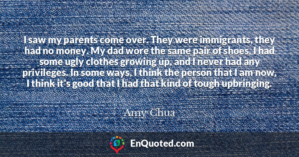 I saw my parents come over. They were immigrants, they had no money. My dad wore the same pair of shoes, I had some ugly clothes growing up, and I never had any privileges. In some ways, I think the person that I am now, I think it's good that I had that kind of tough upbringing.
