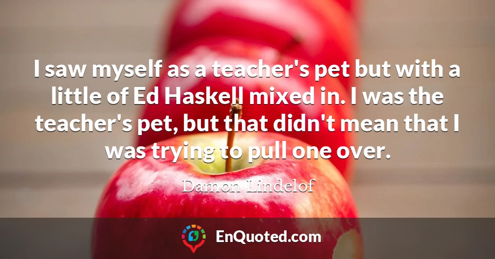 I saw myself as a teacher's pet but with a little of Ed Haskell mixed in. I was the teacher's pet, but that didn't mean that I was trying to pull one over.