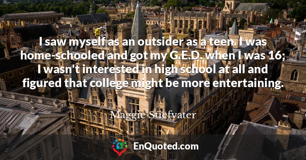 I saw myself as an outsider as a teen. I was home-schooled and got my G.E.D. when I was 16; I wasn't interested in high school at all and figured that college might be more entertaining.