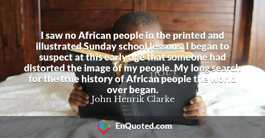 I saw no African people in the printed and illustrated Sunday school lessons. I began to suspect at this early age that someone had distorted the image of my people. My long search for the true history of African people the world over began.