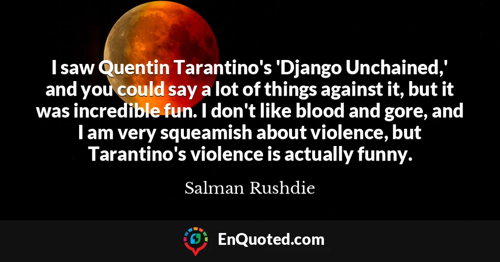 I saw Quentin Tarantino's 'Django Unchained,' and you could say a lot of things against it, but it was incredible fun. I don't like blood and gore, and I am very squeamish about violence, but Tarantino's violence is actually funny.