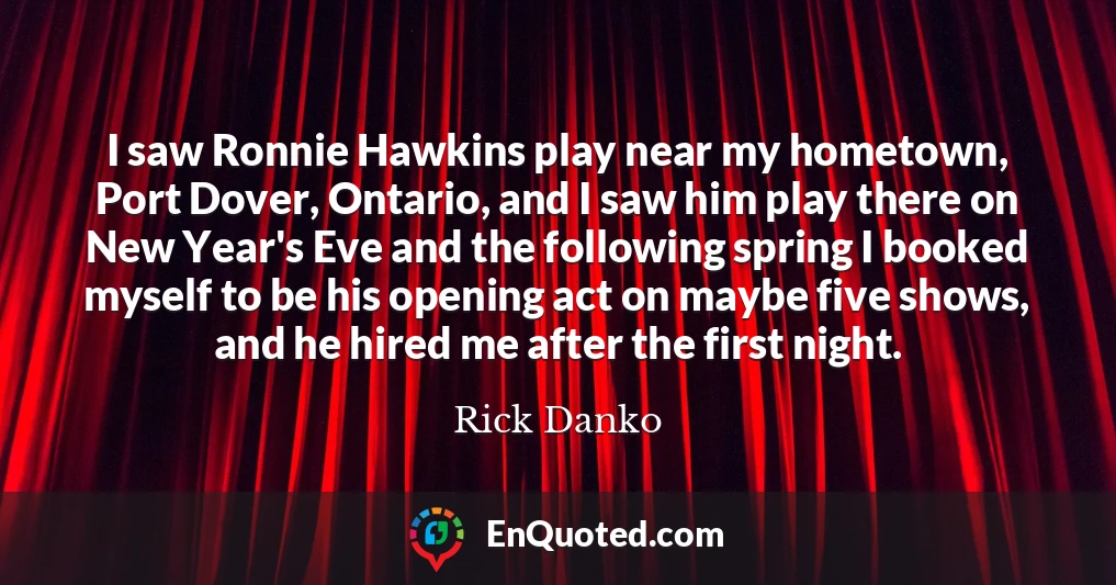 I saw Ronnie Hawkins play near my hometown, Port Dover, Ontario, and I saw him play there on New Year's Eve and the following spring I booked myself to be his opening act on maybe five shows, and he hired me after the first night.