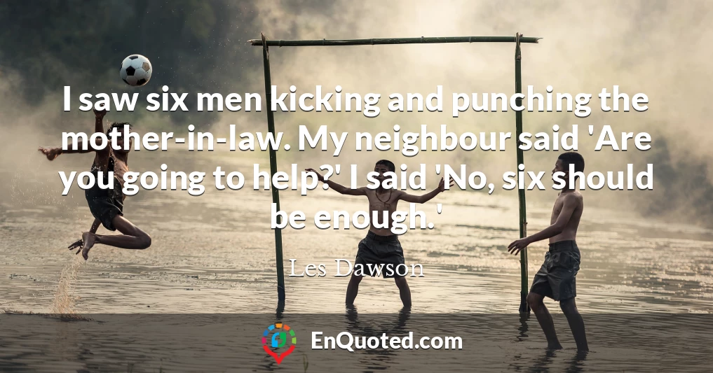 I saw six men kicking and punching the mother-in-law. My neighbour said 'Are you going to help?' I said 'No, six should be enough.'