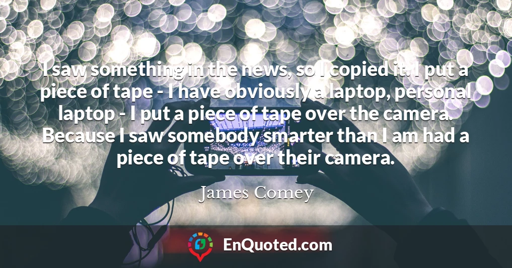 I saw something in the news, so I copied it. I put a piece of tape - I have obviously a laptop, personal laptop - I put a piece of tape over the camera. Because I saw somebody smarter than I am had a piece of tape over their camera.