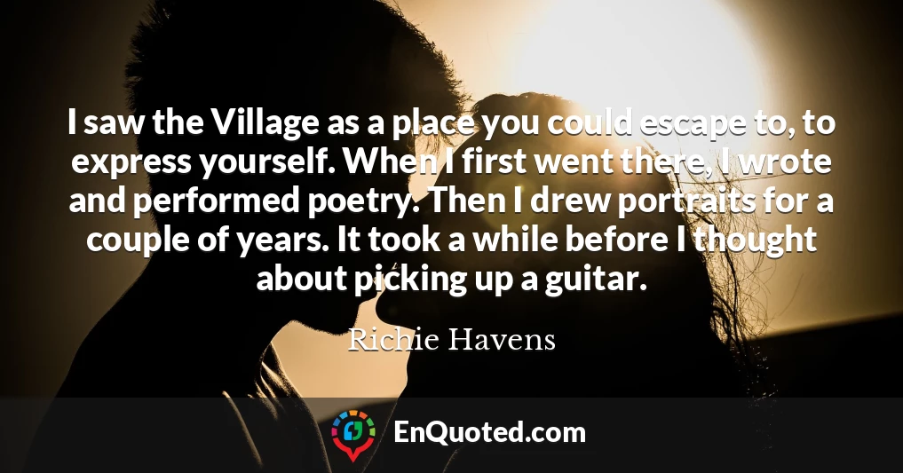 I saw the Village as a place you could escape to, to express yourself. When I first went there, I wrote and performed poetry. Then I drew portraits for a couple of years. It took a while before I thought about picking up a guitar.