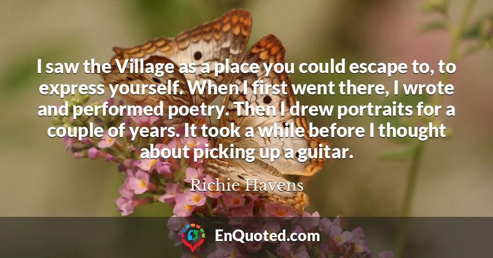 I saw the Village as a place you could escape to, to express yourself. When I first went there, I wrote and performed poetry. Then I drew portraits for a couple of years. It took a while before I thought about picking up a guitar.