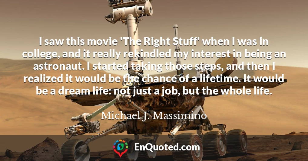 I saw this movie 'The Right Stuff' when I was in college, and it really rekindled my interest in being an astronaut. I started taking those steps, and then I realized it would be the chance of a lifetime. It would be a dream life: not just a job, but the whole life.