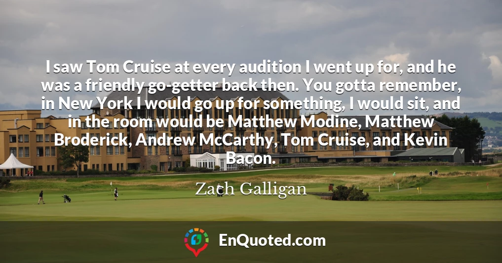 I saw Tom Cruise at every audition I went up for, and he was a friendly go-getter back then. You gotta remember, in New York I would go up for something, I would sit, and in the room would be Matthew Modine, Matthew Broderick, Andrew McCarthy, Tom Cruise, and Kevin Bacon.