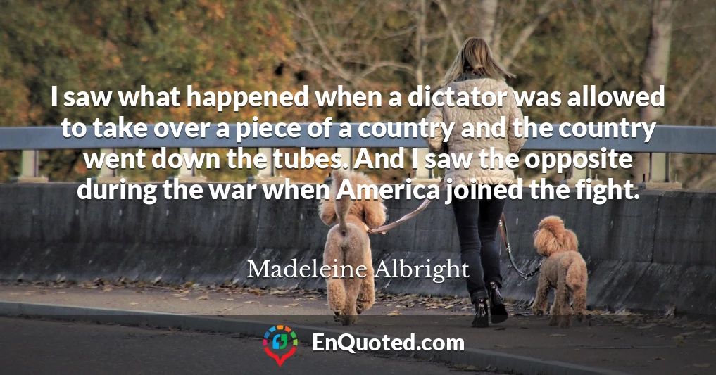 I saw what happened when a dictator was allowed to take over a piece of a country and the country went down the tubes. And I saw the opposite during the war when America joined the fight.