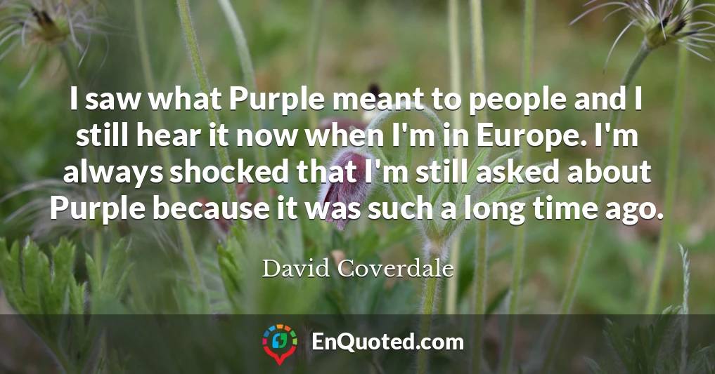 I saw what Purple meant to people and I still hear it now when I'm in Europe. I'm always shocked that I'm still asked about Purple because it was such a long time ago.
