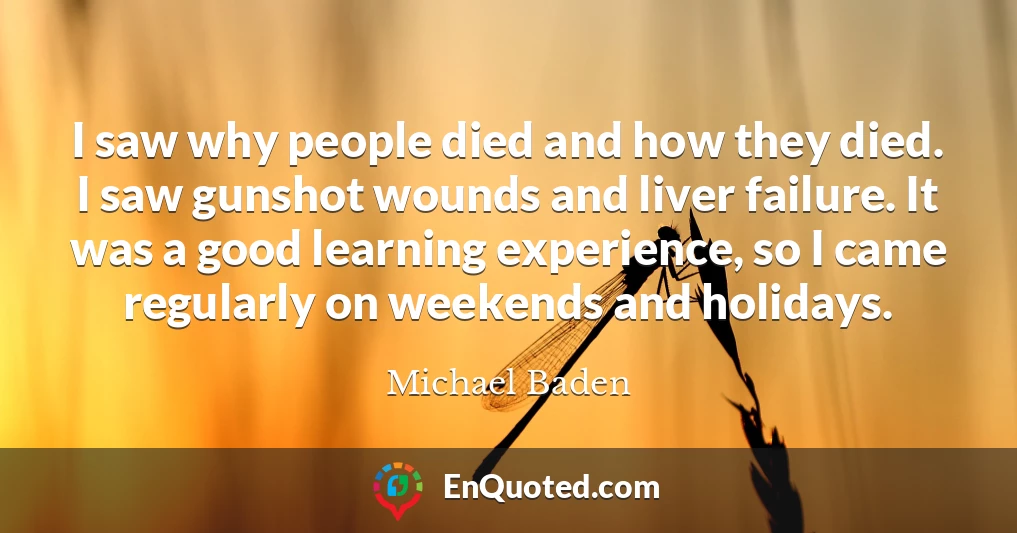 I saw why people died and how they died. I saw gunshot wounds and liver failure. It was a good learning experience, so I came regularly on weekends and holidays.