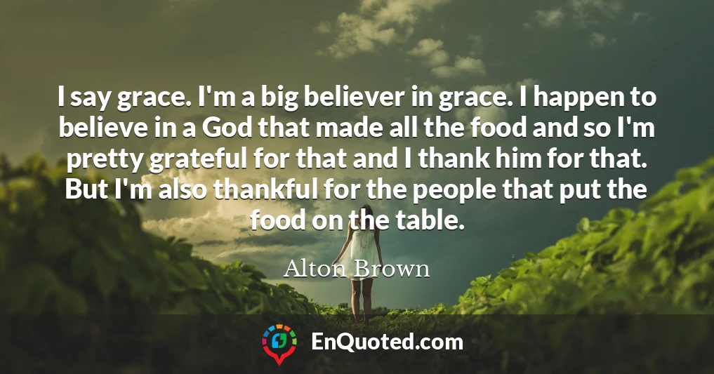 I say grace. I'm a big believer in grace. I happen to believe in a God that made all the food and so I'm pretty grateful for that and I thank him for that. But I'm also thankful for the people that put the food on the table.