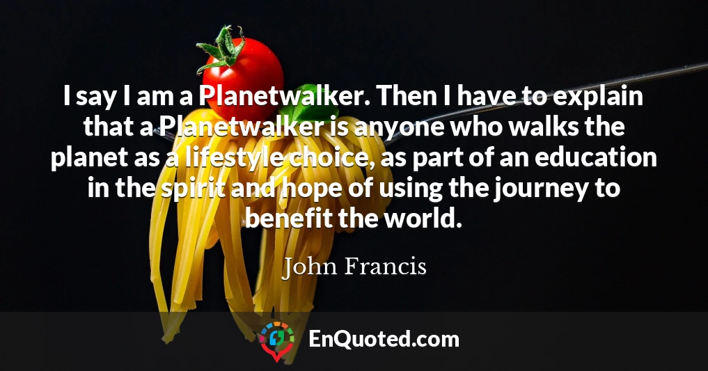 I say I am a Planetwalker. Then I have to explain that a Planetwalker is anyone who walks the planet as a lifestyle choice, as part of an education in the spirit and hope of using the journey to benefit the world.