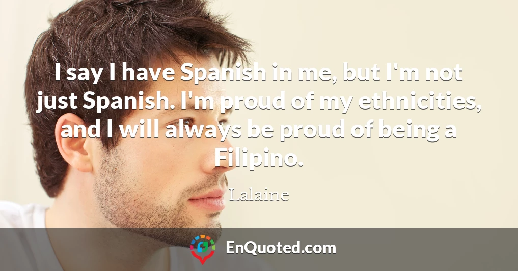I say I have Spanish in me, but I'm not just Spanish. I'm proud of my ethnicities, and I will always be proud of being a Filipino.