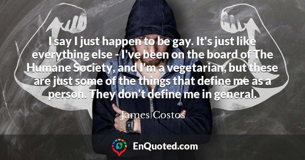 I say I just happen to be gay. It's just like everything else - I've been on the board of The Humane Society, and I'm a vegetarian, but these are just some of the things that define me as a person. They don't define me in general.