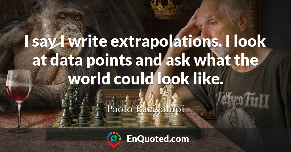 I say I write extrapolations. I look at data points and ask what the world could look like.