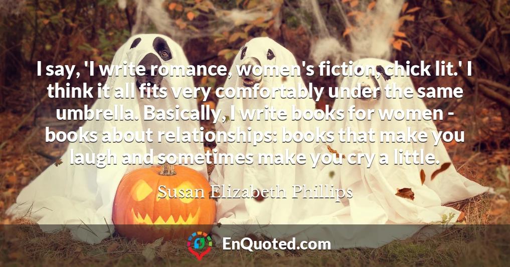 I say, 'I write romance, women's fiction, chick lit.' I think it all fits very comfortably under the same umbrella. Basically, I write books for women - books about relationships: books that make you laugh and sometimes make you cry a little.