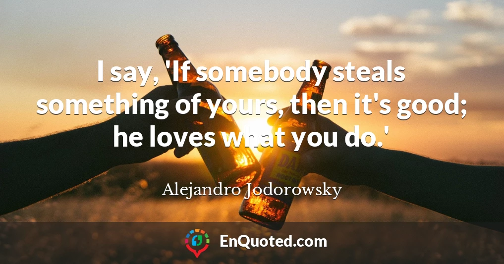 I say, 'If somebody steals something of yours, then it's good; he loves what you do.'